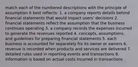 match each of the numbered descriptions with the principle of assumption it best reflects: 1. a company reports details behind financial statements that would impact users' decisions 2. financial statements reflect the assumption that the business continues operating 3. a company records the expenses incurred to generate the revenues reported 4. concepts, assumptions, and guidelines for preparing financial statements 5. each business is accounted for separately fro its owner or owners 6. revenue is recorded when products and services are delivered 7. detailed rules used in reporting events and transactions 8. information is based on actual costs incurred in transactions