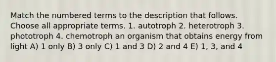 Match the numbered terms to the description that follows. Choose all appropriate terms. 1. autotroph 2. heterotroph 3. phototroph 4. chemotroph an organism that obtains energy from light A) 1 only B) 3 only C) 1 and 3 D) 2 and 4 E) 1, 3, and 4