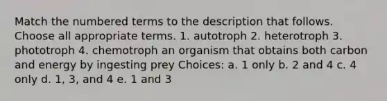 Match the numbered terms to the description that follows. Choose all appropriate terms. 1. autotroph 2. heterotroph 3. phototroph 4. chemotroph an organism that obtains both carbon and energy by ingesting prey Choices: a. 1 only b. 2 and 4 c. 4 only d. 1, 3, and 4 e. 1 and 3