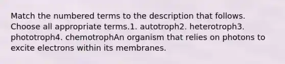 Match the numbered terms to the description that follows. Choose all appropriate terms.1. autotroph2. heterotroph3. phototroph4. chemotrophAn organism that relies on photons to excite electrons within its membranes.