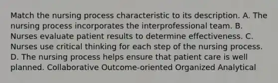 Match the nursing process characteristic to its description. A. The nursing process incorporates the interprofessional team. B. Nurses evaluate patient results to determine effectiveness. C. Nurses use critical thinking for each step of the nursing process. D. The nursing process helps ensure that patient care is well planned. Collaborative Outcome-oriented Organized Analytical