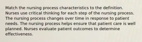 Match the nursing process characteristics to the definition. Nurses use critical thinking for each step of the nursing process. The nursing process changes over time in response to patient needs. The nursing process helps ensure that patient care is well planned. Nurses evaluate patient outcomes to determine effectiveness.