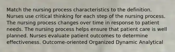 Match the nursing process characteristics to the definition. Nurses use critical thinking for each step of the nursing process. The nursing process changes over time in response to patient needs. The nursing process helps ensure that patient care is well planned. Nurses evaluate patient outcomes to determine effectiveness. Outcome-oriented Organized Dynamic Analytical