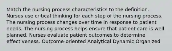 Match the nursing process characteristics to the definition. Nurses use critical thinking for each step of the nursing process. The nursing process changes over time in response to patient needs. The nursing process helps ensure that patient care is well planned. Nurses evaluate patient outcomes to determine effectiveness. Outcome-oriented Analytical Dynamic Organized