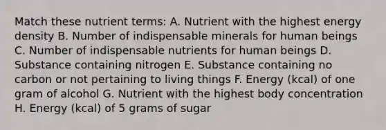 Match these nutrient terms: A. Nutrient with the highest energy density B. Number of indispensable minerals for human beings C. Number of indispensable nutrients for human beings D. Substance containing nitrogen E. Substance containing no carbon or not pertaining to living things F. Energy (kcal) of one gram of alcohol G. Nutrient with the highest body concentration H. Energy (kcal) of 5 grams of sugar