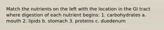 Match the nutrients on the left with the location in the GI tract where digestion of each nutrient begins: 1. carbohydrates a. mouth 2. lipids b. stomach 3. proteins c. duodenum