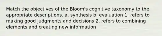 Match the objectives of the Bloom's cognitive taxonomy to the appropriate descriptions. a. synthesis b. evaluation 1. refers to making good judgments and decisions 2. refers to combining elements and creating new information