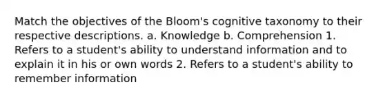 Match the objectives of the Bloom's cognitive taxonomy to their respective descriptions. a. Knowledge b. Comprehension 1. Refers to a student's ability to understand information and to explain it in his or own words 2. Refers to a student's ability to remember information