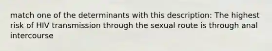 match one of the determinants with this description: The highest risk of HIV transmission through the sexual route is through anal intercourse