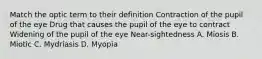 Match the optic term to their definition Contraction of the pupil of the eye Drug that causes the pupil of the eye to contract Widening of the pupil of the eye Near-sightedness A. Miosis B. Miotic C. Mydriasis D. Myopia