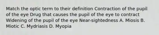 Match the optic term to their definition Contraction of the pupil of the eye Drug that causes the pupil of the eye to contract Widening of the pupil of the eye Near-sightedness A. Miosis B. Miotic C. Mydriasis D. Myopia