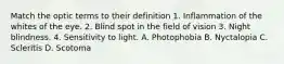 Match the optic terms to their definition 1. Inflammation of the whites of the eye. 2. Blind spot in the field of vision 3. Night blindness. 4. Sensitivity to light. A. Photophobia B. Nyctalopia C. Scleritis D. Scotoma