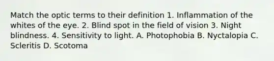 Match the optic terms to their definition 1. Inflammation of the whites of the eye. 2. Blind spot in the field of vision 3. Night blindness. 4. Sensitivity to light. A. Photophobia B. Nyctalopia C. Scleritis D. Scotoma