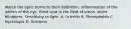 Match the optic terms to their definition. Inflammation of the whites of the eye. Blind spot in the field of vision. Night blindness. Sensitivity to light. A. Scleritis B. Photophobia C. Nyctalopia D. Scotoma