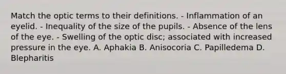 Match the optic terms to their definitions. - Inflammation of an eyelid. - Inequality of the size of the pupils. - Absence of the lens of the eye. - Swelling of the optic disc; associated with increased pressure in the eye. A. Aphakia B. Anisocoria C. Papilledema D. Blepharitis