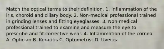 Match the optical terms to their definition. 1. Inflammation of the iris, choroid and ciliary body. 2. Non-medical professional trained in grinding lenses and fitting eyeglasses. 3. Non-medical professional trained to examine and measure the eye to prescribe and fit corrective wear. 4. Inflammation of the cornea A. Optician B. Keratitis C. Optometrist D. Uveitis