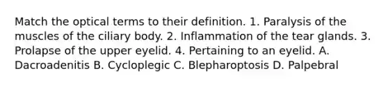 Match the optical terms to their definition. 1. Paralysis of the muscles of the ciliary body. 2. Inflammation of the tear glands. 3. Prolapse of the upper eyelid. 4. Pertaining to an eyelid. A. Dacroadenitis B. Cycloplegic C. Blepharoptosis D. Palpebral