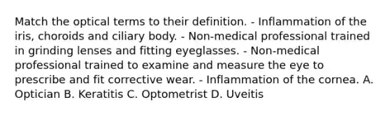 Match the optical terms to their definition. - Inflammation of the iris, choroids and ciliary body. - Non-medical professional trained in grinding lenses and fitting eyeglasses. - Non-medical professional trained to examine and measure the eye to prescribe and fit corrective wear. - Inflammation of the cornea. A. Optician B. Keratitis C. Optometrist D. Uveitis