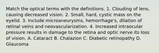 Match the optical terms with the definitions. 1. Clouding of lens, causing decreased vision. 2. Small, hard, cystic mass on the eyelid. 3. Include microaneurysms, hemorrhage's, dilation of retinal veins and neovascularization. 4. Increased intraocular pressure results in damage to the retina and optic nerve its loss of vision. A. Cataract B. Chalazion C. Diabetic retinopathy D. Glaucoma