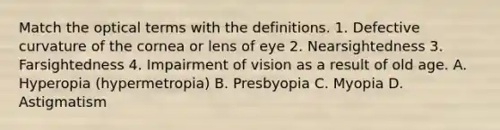 Match the optical terms with the definitions. 1. Defective curvature of the cornea or lens of eye 2. Nearsightedness 3. Farsightedness 4. Impairment of vision as a result of old age. A. Hyperopia (hypermetropia) B. Presbyopia C. Myopia D. Astigmatism