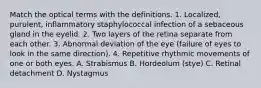 Match the optical terms with the definitions. 1. Localized, purulent, inflammatory staphylococcal infection of a sebaceous gland in the eyelid. 2. Two layers of the retina separate from each other. 3. Abnormal deviation of the eye (failure of eyes to look in the same direction). 4. Repetitive rhythmic movements of one or both eyes. A. Strabismus B. Hordeolum (stye) C. Retinal detachment D. Nystagmus