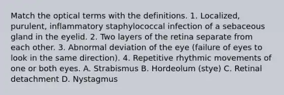 Match the optical terms with the definitions. 1. Localized, purulent, inflammatory staphylococcal infection of a sebaceous gland in the eyelid. 2. Two layers of the retina separate from each other. 3. Abnormal deviation of the eye (failure of eyes to look in the same direction). 4. Repetitive rhythmic movements of one or both eyes. A. Strabismus B. Hordeolum (stye) C. Retinal detachment D. Nystagmus