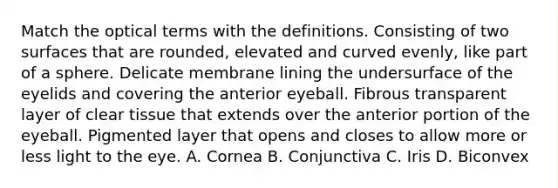 Match the optical terms with the definitions. Consisting of two surfaces that are rounded, elevated and curved evenly, like part of a sphere. Delicate membrane lining the undersurface of the eyelids and covering the anterior eyeball. Fibrous transparent layer of clear tissue that extends over the anterior portion of the eyeball. Pigmented layer that opens and closes to allow more or less light to the eye. A. Cornea B. Conjunctiva C. Iris D. Biconvex