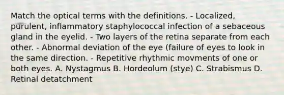 Match the optical terms with the definitions. - Localized, purulent, inflammatory staphylococcal infection of a sebaceous gland in the eyelid. - Two layers of the retina separate from each other. - Abnormal deviation of the eye (failure of eyes to look in the same direction. - Repetitive rhythmic movments of one or both eyes. A. Nystagmus B. Hordeolum (stye) C. Strabismus D. Retinal detatchment