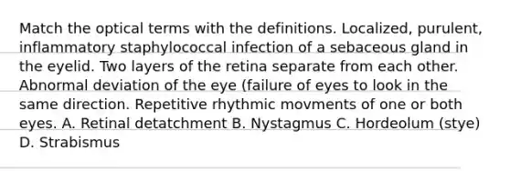 Match the optical terms with the definitions. Localized, purulent, inflammatory staphylococcal infection of a sebaceous gland in the eyelid. Two layers of the retina separate from each other. Abnormal deviation of the eye (failure of eyes to look in the same direction. Repetitive rhythmic movments of one or both eyes. A. Retinal detatchment B. Nystagmus C. Hordeolum (stye) D. Strabismus