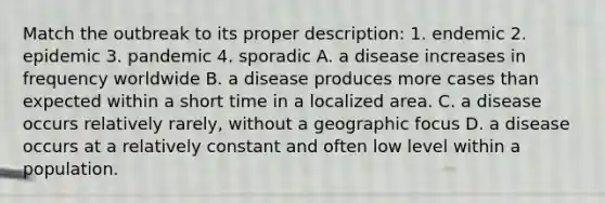 Match the outbreak to its proper description: 1. endemic 2. epidemic 3. pandemic 4. sporadic A. a disease increases in frequency worldwide B. a disease produces more cases than expected within a short time in a localized area. C. a disease occurs relatively rarely, without a geographic focus D. a disease occurs at a relatively constant and often low level within a population.