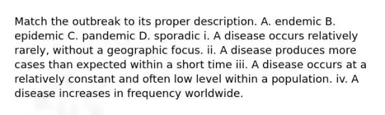 Match the outbreak to its proper description. A. endemic B. epidemic C. pandemic D. sporadic i. A disease occurs relatively rarely, without a geographic focus. ii. A disease produces more cases than expected within a short time iii. A disease occurs at a relatively constant and often low level within a population. iv. A disease increases in frequency worldwide.