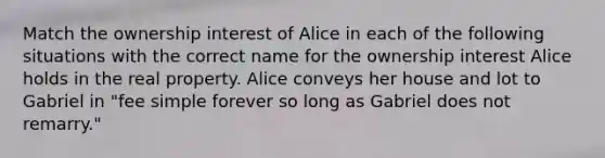 Match the ownership interest of Alice in each of the following situations with the correct name for the ownership interest Alice holds in the real property. Alice conveys her house and lot to Gabriel in "fee simple forever so long as Gabriel does not remarry."