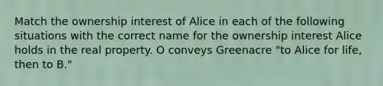 Match the ownership interest of Alice in each of the following situations with the correct name for the ownership interest Alice holds in the real property. O conveys Greenacre "to Alice for life, then to B."