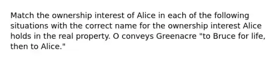 Match the ownership interest of Alice in each of the following situations with the correct name for the ownership interest Alice holds in the real property. O conveys Greenacre "to Bruce for life, then to Alice."