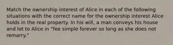 Match the ownership interest of Alice in each of the following situations with the correct name for the ownership interest Alice holds in the real property. In his will, a man conveys his house and lot to Alice in "fee simple forever so long as she does not remarry."