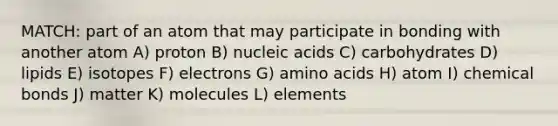 MATCH: part of an atom that may participate in bonding with another atom A) proton B) nucleic acids C) carbohydrates D) lipids E) isotopes F) electrons G) <a href='https://www.questionai.com/knowledge/k9gb720LCl-amino-acids' class='anchor-knowledge'>amino acids</a> H) atom I) chemical bonds J) matter K) molecules L) elements