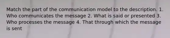 Match the part of the communication model to the description. 1. Who communicates the message 2. What is said or presented 3. Who processes the message 4. That through which the message is sent