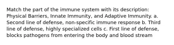 Match the part of the immune system with its description: Physical Barriers, Innate Immunity, and Adaptive Immunity. a. Second line of defense, non-specific immune response b. Third line of defense, highly specialized cells c. First line of defense, blocks pathogens from entering the body and blood stream