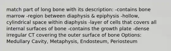 match part of long bone with its description: -contains bone marrow -region between diaphysis & epiphysis -hollow, cylindrical space within diaphysis -layer of cells that covers all internal surfaces of bone -contains the growth plate -dense irregular CT covering the outer surface of bone Options: Medullary Cavity, Metaphysis, Endosteum, Periosteum