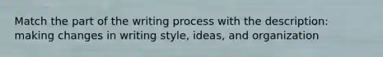 Match the part of the writing process with the description: making changes in writing style, ideas, and organization