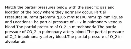 Match the partial pressures below with the specific gas and location of the body where they normally occur. Partial Pressures:40 mmHg46mmHg105 mmHg100 mmHg5 mmHgGas and Locations:The partial pressure of O_2 in pulmonary venous blood.The partial pressure of O_2 in mitochondria.The partial pressure of CO_2 in pulmonary artery blood.The partial pressure of O_2 in pulmonary artery blood.The partial pressure of O_2 in alveolar air.