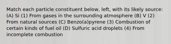 Match each particle constituent below, left, with its likely source: (A) Si (1) From gases in the surrounding atmosphere (B) V (2) From natural sources (C) Benzo(a)pyrene (3) Combustion of certain kinds of fuel oil (D) Sulfuric acid droplets (4) From incomplete combustion