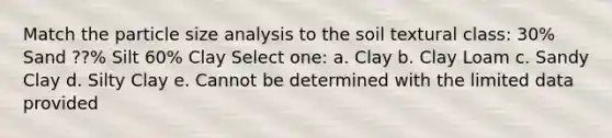 Match the particle size analysis to the soil textural class: 30% Sand ??% Silt 60% Clay Select one: a. Clay b. Clay Loam c. Sandy Clay d. Silty Clay e. Cannot be determined with the limited data provided