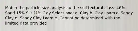 Match the particle size analysis to the soil textural class: 46% Sand 15% Silt ??% Clay Select one: a. Clay b. Clay Loam c. Sandy Clay d. Sandy Clay Loam e. Cannot be determined with the limited data provided