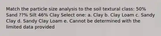 Match the particle size analysis to the soil textural class: 50% Sand ??% Silt 46% Clay Select one: a. Clay b. Clay Loam c. Sandy Clay d. Sandy Clay Loam e. Cannot be determined with the limited data provided