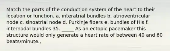 Match the parts of the conduction system of the heart to their location or function. a. interatrial bundles b. atrioventricular node c. sinoatrial node d. Purkinje fibers e. bundles of His f. internodal bundles 35. _____ As an ectopic pacemaker this structure would only generate a heart rate of between 40 and 60 beats/minute.,