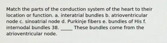 Match the parts of the conduction system of the heart to their location or function. a. interatrial bundles b. atrioventricular node c. sinoatrial node d. Purkinje fibers e. bundles of His f. internodal bundles 38. _____ These bundles come from the atrioventricular node.