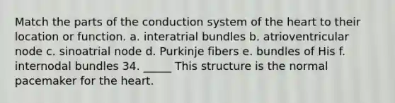 Match the parts of the conduction system of the heart to their location or function. a. interatrial bundles b. atrioventricular node c. sinoatrial node d. Purkinje fibers e. bundles of His f. internodal bundles 34. _____ This structure is the normal pacemaker for the heart.