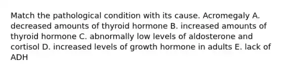 Match the pathological condition with its cause. Acromegaly A. decreased amounts of thyroid hormone B. increased amounts of thyroid hormone C. abnormally low levels of aldosterone and cortisol D. increased levels of growth hormone in adults E. lack of ADH