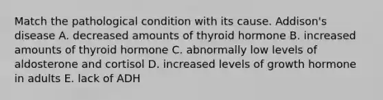 Match the pathological condition with its cause. Addison's disease A. decreased amounts of thyroid hormone B. increased amounts of thyroid hormone C. abnormally low levels of aldosterone and cortisol D. increased levels of growth hormone in adults E. lack of ADH